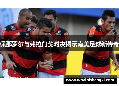佩那罗尔与弗拉门戈对决揭示南美足球新传奇