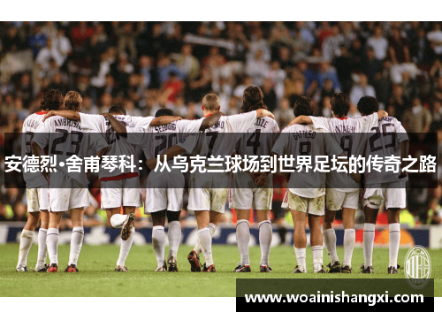 安德烈·舍甫琴科：从乌克兰球场到世界足坛的传奇之路