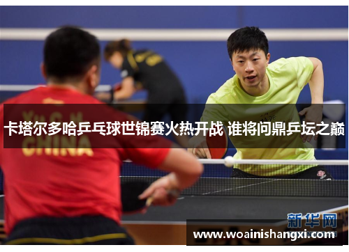卡塔尔多哈乒乓球世锦赛火热开战 谁将问鼎乒坛之巅