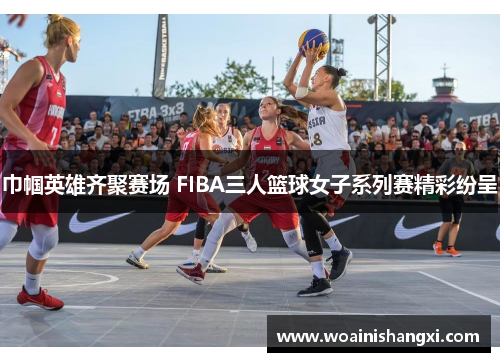 巾帼英雄齐聚赛场 FIBA三人篮球女子系列赛精彩纷呈
