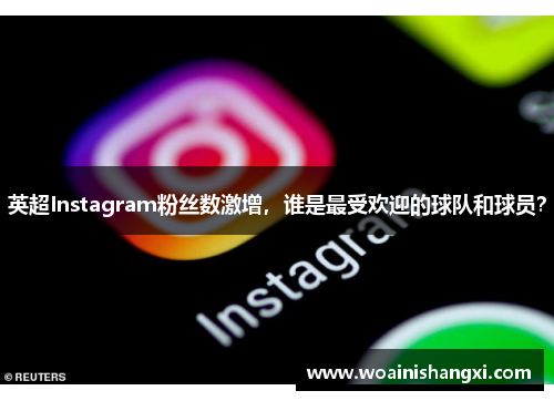 英超Instagram粉丝数激增，谁是最受欢迎的球队和球员？