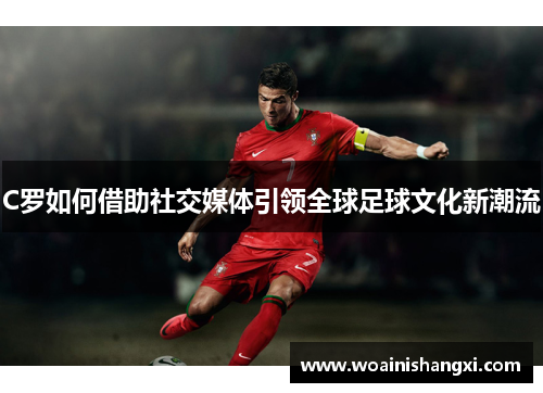C罗如何借助社交媒体引领全球足球文化新潮流