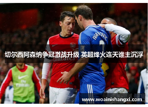 切尔西阿森纳争冠激战升级 英超烽火连天谁主沉浮